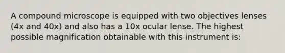 A compound microscope is equipped with two objectives lenses (4x and 40x) and also has a 10x ocular lense. The highest possible magnification obtainable with this instrument is: