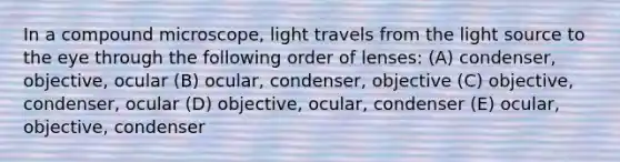 In a compound microscope, light travels from the light source to the eye through the following order of lenses: (A) condenser, objective, ocular (B) ocular, condenser, objective (C) objective, condenser, ocular (D) objective, ocular, condenser (E) ocular, objective, condenser