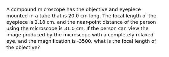 A compound microscope has the objective and eyepiece mounted in a tube that is 20.0 cm long. The focal length of the eyepiece is 2.18 cm, and the near-point distance of the person using the microscope is 31.0 cm. If the person can view the image produced by the microscope with a completely relaxed eye, and the magnification is -3500, what is the focal length of the objective?