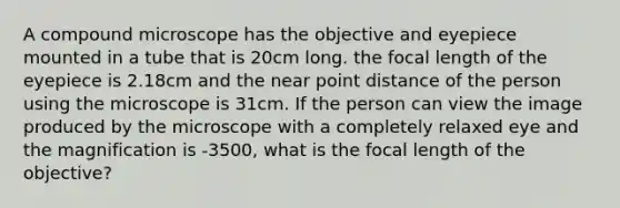 A compound microscope has the objective and eyepiece mounted in a tube that is 20cm long. the focal length of the eyepiece is 2.18cm and the near point distance of the person using the microscope is 31cm. If the person can view the image produced by the microscope with a completely relaxed eye and the magnification is -3500, what is the focal length of the objective?