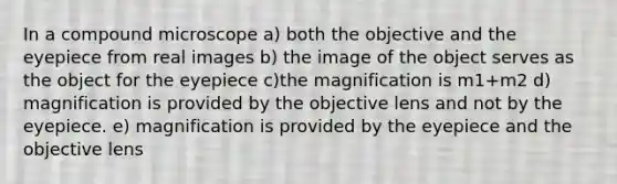 In a compound microscope a) both the objective and the eyepiece from real images b) the image of the object serves as the object for the eyepiece c)the magnification is m1+m2 d) magnification is provided by the objective lens and not by the eyepiece. e) magnification is provided by the eyepiece and the objective lens