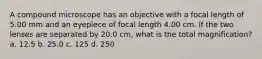 A compound microscope has an objective with a focal length of 5.00 mm and an eyepiece of focal length 4.00 cm. If the two lenses are separated by 20.0 cm, what is the total magnification? a. 12.5 b. 25.0 c. 125 d. 250