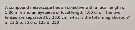 A compound microscope has an objective with a focal length of 5.00 mm and an eyepiece of focal length 4.00 cm. If the two lenses are separated by 20.0 cm, what is the total magnification? a. 12.5 b. 25.0 c. 125 d. 250