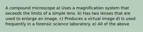 A compound microscope a) Uses a magnification system that exceeds the limits of a simple lens. b) Has two lenses that are used to enlarge an image. c) Produces a virtual image d) Is used frequently in a forensic science laboratory. e) All of the above