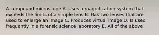 A compound microscope A. Uses a magnification system that exceeds the limits of a simple lens B. Has two lenses that are used to enlarge an image C. Produces virtual image D. Is used frequently in a forensic science laboratory E. All of the above