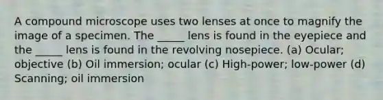 A compound microscope uses two lenses at once to magnify the image of a specimen. The _____ lens is found in the eyepiece and the _____ lens is found in the revolving nosepiece. (a) Ocular; objective (b) Oil immersion; ocular (c) High-power; low-power (d) Scanning; oil immersion