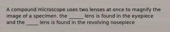 A compound microscope uses two lenses at once to magnify the image of a specimen. the ______ lens is found in the eyepiece and the _____ lens is found in the revolving nosepiece