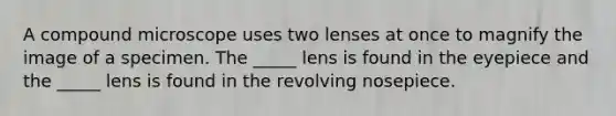 A compound microscope uses two lenses at once to magnify the image of a specimen. The _____ lens is found in the eyepiece and the _____ lens is found in the revolving nosepiece.