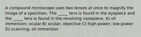 A compound microscope uses two lenses at once to magnify the image of a specimen. The _____ lens is found in the eyepiece and the _____ lens is found in the revolving nosepiece. A) oil immersion; ocular B) ocular; objective C) high-power; low-power D) scanning; oil immersion