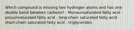 Which compound is missing two hydrogen atoms and has one double bond between carbons? - Monounsaturated fatty acid - polyunsaturated fatty acid - long-chain saturated fatty acid - short-chain saturated fatty acid - triglycerides