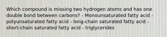 Which compound is missing two hydrogen atoms and has one double bond between carbons? - Monounsaturated fatty acid - polyunsaturated fatty acid - long-chain saturated fatty acid - short-chain saturated fatty acid - triglycerides