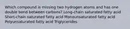 Which compound is missing two hydrogen atoms and has one double bond between carbons? Long-chain saturated fatty acid Short-chain saturated fatty acid Monounsaturated fatty acid Polyunsaturated fatty acid Triglycerides