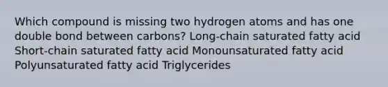 Which compound is missing two hydrogen atoms and has one double bond between carbons? Long-chain saturated fatty acid Short-chain saturated fatty acid Monounsaturated fatty acid Polyunsaturated fatty acid Triglycerides