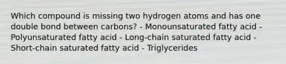 Which compound is missing two hydrogen atoms and has one double bond between carbons? - Monounsaturated fatty acid - Polyunsaturated fatty acid - Long-chain saturated fatty acid - Short-chain saturated fatty acid - Triglycerides