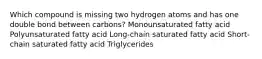 Which compound is missing two hydrogen atoms and has one double bond between carbons? Monounsaturated fatty acid Polyunsaturated fatty acid Long-chain saturated fatty acid Short-chain saturated fatty acid Triglycerides