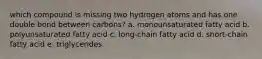 which compound is missing two hydrogen atoms and has one double bond between carbons? a. monounsaturated fatty acid b. polyunsaturated fatty acid c. long-chain fatty acid d. short-chain fatty acid e. triglycerides