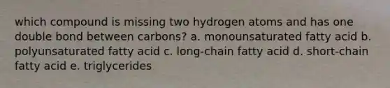 which compound is missing two hydrogen atoms and has one double bond between carbons? a. monounsaturated fatty acid b. polyunsaturated fatty acid c. long-chain fatty acid d. short-chain fatty acid e. triglycerides