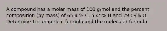 A compound has a molar mass of 100 g/mol and the percent composition (by mass) of 65.4 % C, 5.45% H and 29.09% O. Determine the empirical formula and the molecular formula