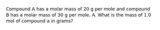 Compound A has a molar mass of 20 g per mole and compound B has a molar mass of 30 g per mole. A. What is the mass of 1.0 mol of compound a in grams?