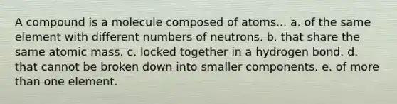 A compound is a molecule composed of atoms... a. of the same element with different numbers of neutrons. b. that share the same atomic mass. c. locked together in a hydrogen bond. d. that cannot be broken down into smaller components. e. of more than one element.