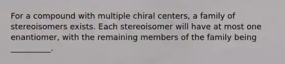 For a compound with multiple chiral centers, a family of stereoisomers exists. Each stereoisomer will have at most one enantiomer, with the remaining members of the family being __________.