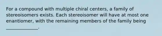 For a compound with multiple chiral centers, a family of stereoisomers exists. Each stereoisomer will have at most one enantiomer, with the remaining members of the family being ______________.