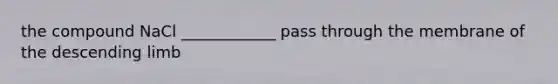 the compound NaCl ____________ pass through the membrane of the descending limb