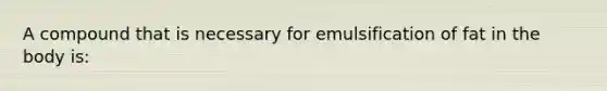 A compound that is necessary for emulsification of fat in the body is: