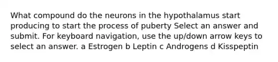 What compound do the neurons in the hypothalamus start producing to start the process of puberty Select an answer and submit. For keyboard navigation, use the up/down arrow keys to select an answer. a Estrogen b Leptin c Androgens d Kisspeptin