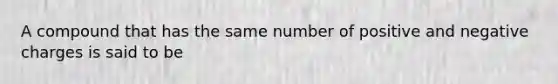 A compound that has the same number of positive and negative charges is said to be