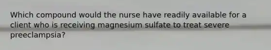 Which compound would the nurse have readily available for a client who is receiving magnesium sulfate to treat severe preeclampsia?