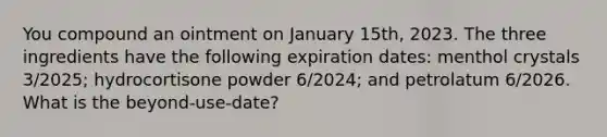 You compound an ointment on January 15th, 2023. The three ingredients have the following expiration dates: menthol crystals 3/2025; hydrocortisone powder 6/2024; and petrolatum 6/2026. What is the beyond-use-date?