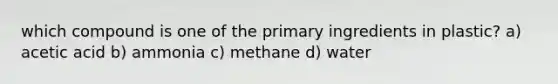 which compound is one of the primary ingredients in plastic? a) acetic acid b) ammonia c) methane d) water