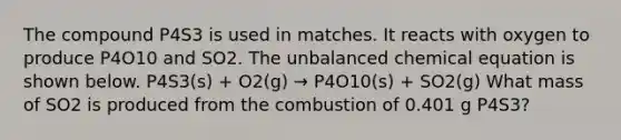 The compound P4S3 is used in matches. It reacts with oxygen to produce P4O10 and SO2. The unbalanced chemical equation is shown below. P4S3(s) + O2(g) → P4O10(s) + SO2(g) What mass of SO2 is produced from the combustion of 0.401 g P4S3?