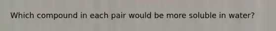 Which compound in each pair would be more soluble in water?