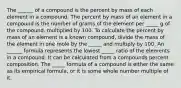 The ______ of a compound is the percent by mass of each element in a compound. The percent by mass of an element in a compound is the number of grams of the element per _____ g of the compound, multiplied by 100. To calculate the percent by mass of an element is a known compound, divide the mass of the element in one mole by the _____ and multiply by 100. An ______ formula represents the lowest _____ ratio of the elements in a compound. It can be calculated from a compounds percent composition. The _____ formula of a compound is either the same as its empirical formula, or it is some whole number multiple of it.