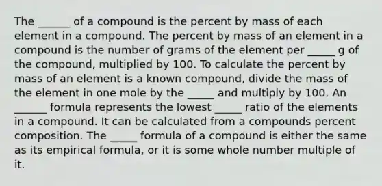 The ______ of a compound is the percent by mass of each element in a compound. The percent by mass of an element in a compound is the number of grams of the element per _____ g of the compound, multiplied by 100. To calculate the percent by mass of an element is a known compound, divide the mass of the element in one mole by the _____ and multiply by 100. An ______ formula represents the lowest _____ ratio of the elements in a compound. It can be calculated from a compounds percent composition. The _____ formula of a compound is either the same as its empirical formula, or it is some whole number multiple of it.