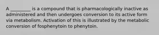 A _________ is a compound that is pharmacologically inactive as administered and then undergoes conversion to its active form via metabolism. Activation of this is illustrated by the metabolic conversion of fosphenytoin to phenytoin.