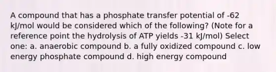 A compound that has a phosphate transfer potential of -62 kJ/mol would be considered which of the following? (Note for a reference point the hydrolysis of ATP yields -31 kJ/mol) Select one: a. anaerobic compound b. a fully oxidized compound c. low energy phosphate compound d. high energy compound