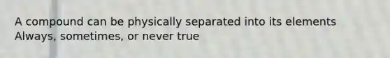 A compound can be physically separated into its elements Always, sometimes, or never true