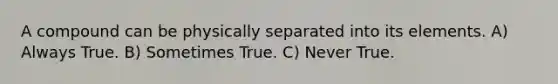 A compound can be physically separated into its elements. A) Always True. B) Sometimes True. C) Never True.