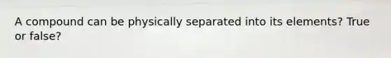 A compound can be physically separated into its elements? True or false?