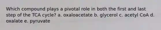 Which compound plays a pivotal role in both the first and last step of the TCA cycle? a. oxaloacetate b. glycerol c. acetyl CoA d. oxalate e. pyruvate