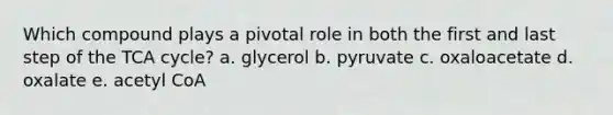 Which compound plays a pivotal role in both the first and last step of the TCA cycle? a. glycerol b. pyruvate c. oxaloacetate d. oxalate e. acetyl CoA