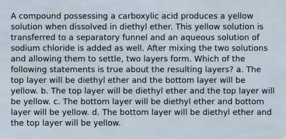 A compound possessing a carboxylic acid produces a yellow solution when dissolved in diethyl ether. This yellow solution is transferred to a separatory funnel and an aqueous solution of sodium chloride is added as well. After mixing the two solutions and allowing them to settle, two layers form. Which of the following statements is true about the resulting layers? a. The top layer will be diethyl ether and the bottom layer will be yellow. b. The top layer will be diethyl ether and the top layer will be yellow. c. The bottom layer will be diethyl ether and bottom layer will be yellow. d. The bottom layer will be diethyl ether and the top layer will be yellow.