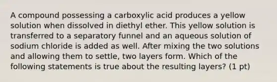 A compound possessing a carboxylic acid produces a yellow solution when dissolved in diethyl ether. This yellow solution is transferred to a separatory funnel and an aqueous solution of sodium chloride is added as well. After mixing the two solutions and allowing them to settle, two layers form. Which of the following statements is true about the resulting layers? (1 pt)