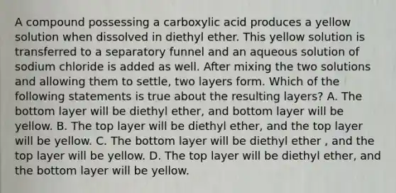 A compound possessing a carboxylic acid produces a yellow solution when dissolved in diethyl ether. This yellow solution is transferred to a separatory funnel and an aqueous solution of sodium chloride is added as well. After mixing the two solutions and allowing them to settle, two layers form. Which of the following statements is true about the resulting layers? A. The bottom layer will be diethyl ether, and bottom layer will be yellow. B. The top layer will be diethyl ether, and the top layer will be yellow. C. The bottom layer will be diethyl ether , and the top layer will be yellow. D. The top layer will be diethyl ether, and the bottom layer will be yellow.