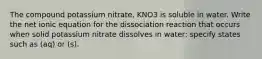 The compound potassium nitrate, KNO3 is soluble in water. Write the net ionic equation for the dissociation reaction that occurs when solid potassium nitrate dissolves in water: specify states such as (aq) or (s).