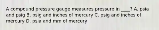 A compound pressure gauge measures pressure in ____? A. psia and psig B. psig and inches of mercury C. psig and inches of mercury D. psia and mm of mercury