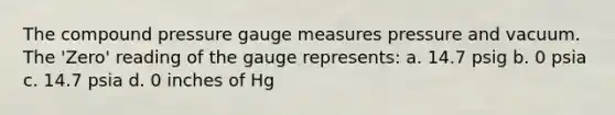 The compound pressure gauge measures pressure and vacuum. The 'Zero' reading of the gauge represents: a. 14.7 psig b. 0 psia c. 14.7 psia d. 0 inches of Hg